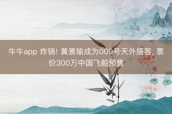 牛牛app 炸锅! 黄景瑜成为009号天外搭客, 票价300万中国飞船预售