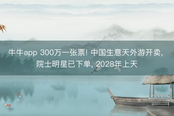 牛牛app 300万一张票! 中国生意天外游开卖, 院士明星已下单, 2028年上天