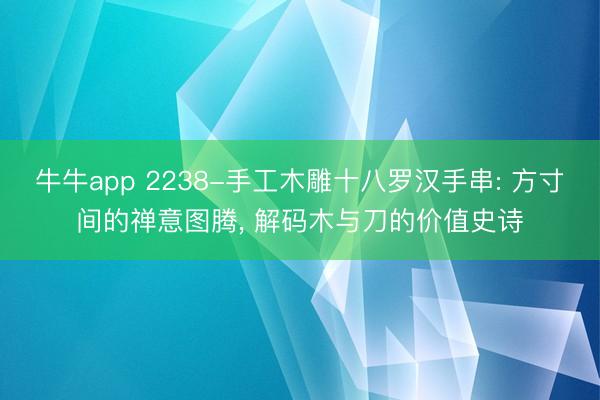 牛牛app 2238-手工木雕十八罗汉手串: 方寸间的禅意图腾, 解码木与刀的价值史诗
