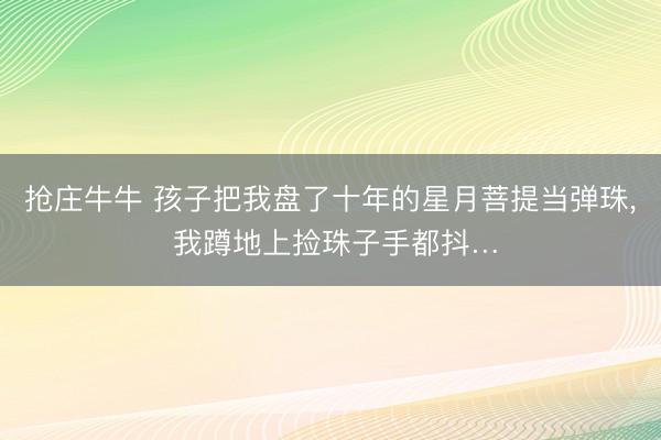 抢庄牛牛 孩子把我盘了十年的星月菩提当弹珠, 我蹲地上捡珠子手都抖…