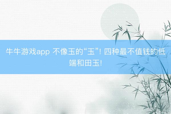 牛牛游戏app 不像玉的“玉”! 四种最不值钱的低端和田玉!