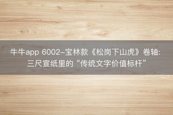 牛牛app 6002-宝林款《松岗下山虎》卷轴: 三尺宣纸里的 “传统文字价值标杆”