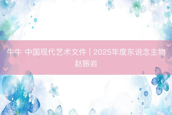 牛牛 中国现代艺术文件 | 2025年度东说念主物赵振岩