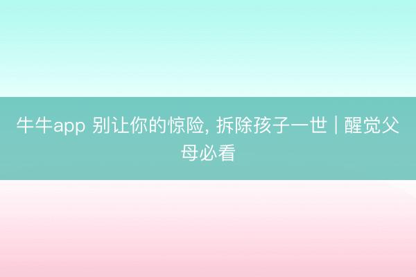 牛牛app 别让你的惊险, 拆除孩子一世 | 醒觉父母必看
