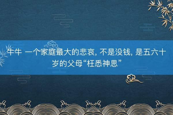 牛牛 一个家庭最大的悲哀, 不是没钱, 是五六十岁的父母“枉悉神思”