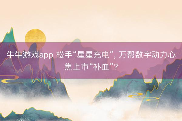 牛牛游戏app 松手“星星充电”, 万帮数字动力心焦上市“补血”?