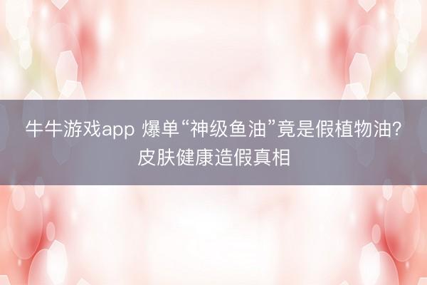 牛牛游戏app 爆单“神级鱼油”竟是假植物油？皮肤健康造假真相