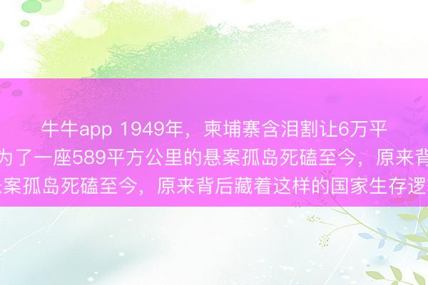 牛牛app 1949年,柬埔寨含泪割让6万平方公里祖产没吭声,却为了一座589平方公里的悬案孤岛死磕至今,原来背后藏着这样的国家生存逻辑