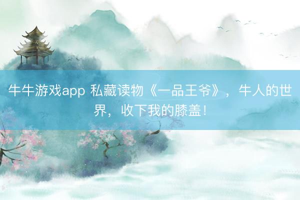 牛牛游戏app 私藏读物《一品王爷》，牛人的世界，收下我的膝盖！