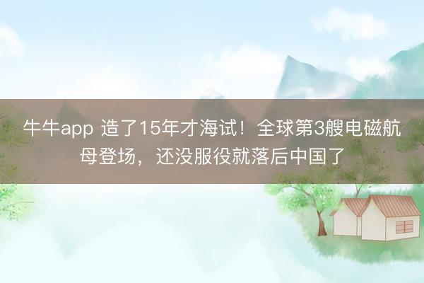 牛牛app 造了15年才海试！全球第3艘电磁航母登场，还没服役就落后中国了