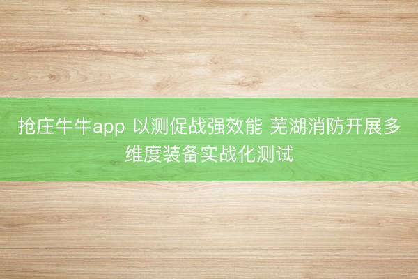 抢庄牛牛app 以测促战强效能 芜湖消防开展多维度装备实战化测试