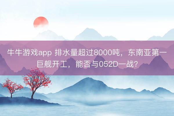牛牛游戏app 排水量超过8000吨，东南亚第一巨舰开工，能否与052D一战？