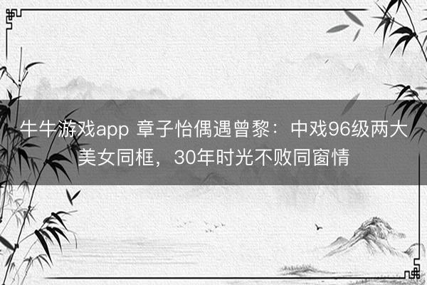 牛牛游戏app 章子怡偶遇曾黎:中戏96级两大美女同框,30年时光不败同窗情