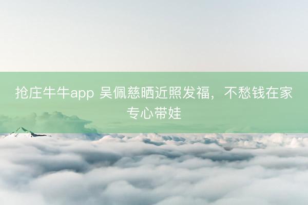 抢庄牛牛app 吴佩慈晒近照发福，不愁钱在家专心带娃