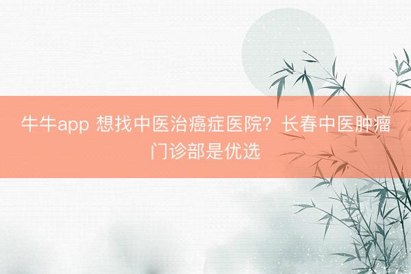 牛牛app 想找中医治癌症医院？长春中医肿瘤门诊部是优选