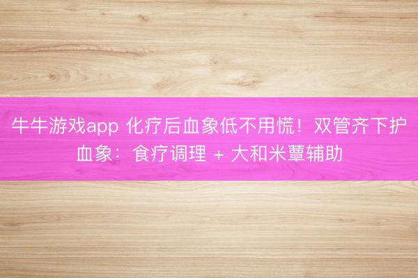 牛牛游戏app 化疗后血象低不用慌！双管齐下护血象：食疗调理 + 大和米蕈辅助