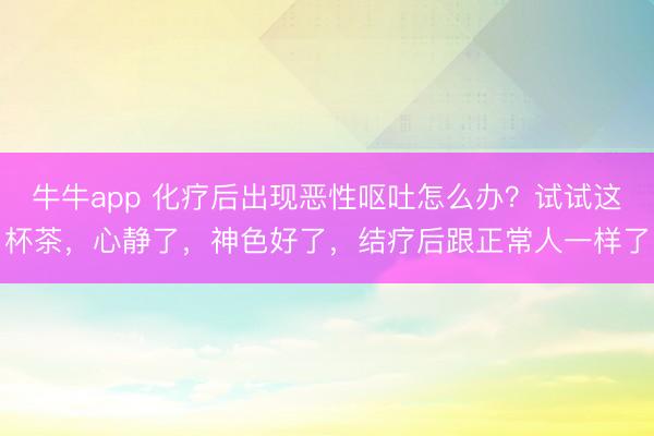 牛牛app 化疗后出现恶性呕吐怎么办？试试这杯茶，心静了，神色好了，结疗后跟正常人一样了