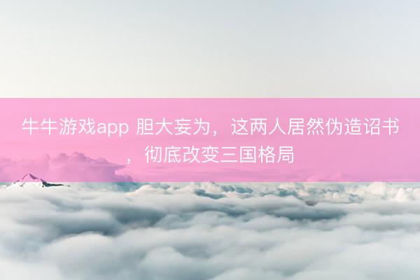 牛牛游戏app 胆大妄为,这两人居然伪造诏书,彻底改变三国格局