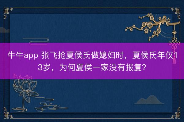 牛牛app 张飞抢夏侯氏做媳妇时，夏侯氏年仅13岁，为何夏侯一家没有报复？