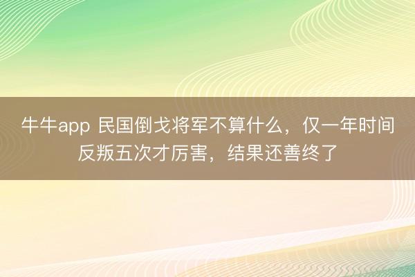 牛牛app 民国倒戈将军不算什么，仅一年时间反叛五次才厉害，结果还善终了