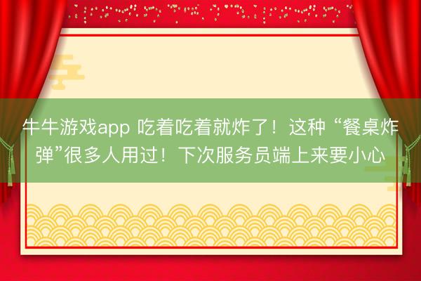 牛牛游戏app 吃着吃着就炸了！这种 “餐桌炸弹”很多人用过！下次服务员端上来要小心