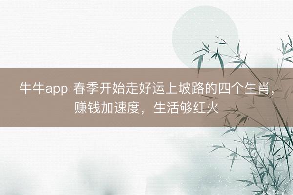 牛牛app 春季开始走好运上坡路的四个生肖，赚钱加速度，生活够红火