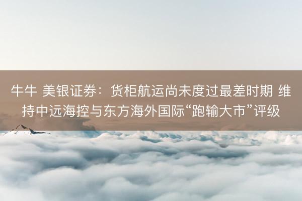 牛牛 美银证券：货柜航运尚未度过最差时期 维持中远海控与东方海外国际“跑输大市”评级