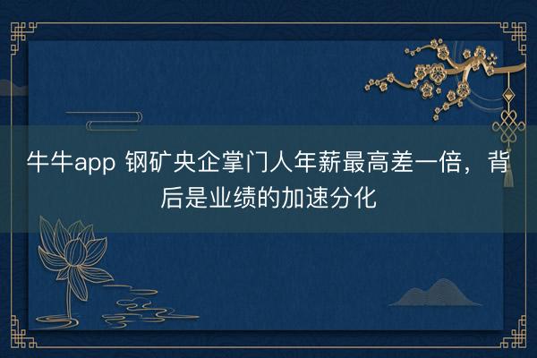 牛牛app 钢矿央企掌门人年薪最高差一倍，背后是业绩的加速分化