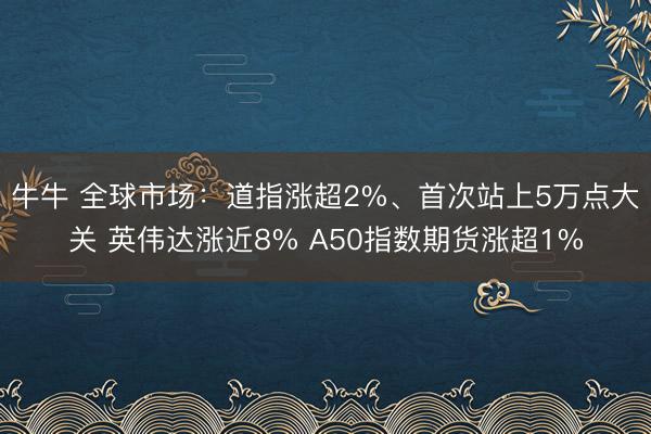 牛牛 全球市场:道指涨超2%、首次站上5万点大关 英伟达涨近8% A50指数期货涨超1%