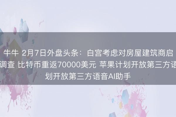牛牛 2月7日外盘头条：白宫考虑对房屋建筑商启动反垄断调查 比特币重返70000美元 苹果计划开放第三方语音AI助手