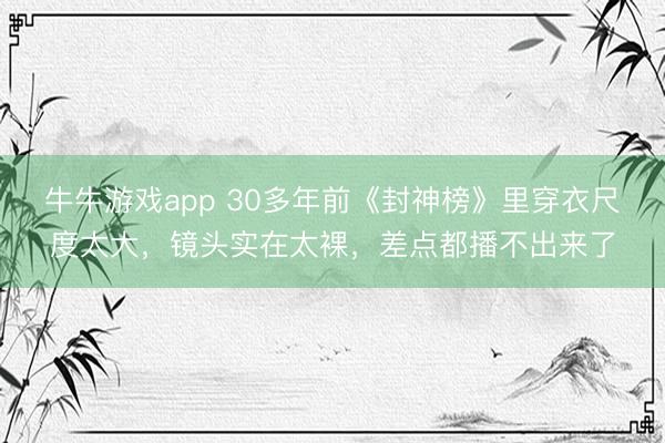 牛牛游戏app 30多年前《封神榜》里穿衣尺度太大，镜头实在太裸，差点都播不出来了