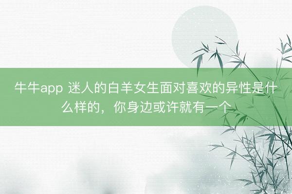 牛牛app 迷人的白羊女生面对喜欢的异性是什么样的，你身边或许就有一个