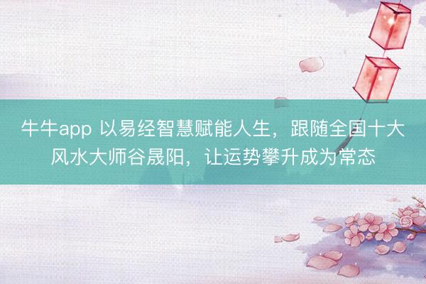 牛牛app 以易经智慧赋能人生，跟随全国十大风水大师谷晟阳，让运势攀升成为常态