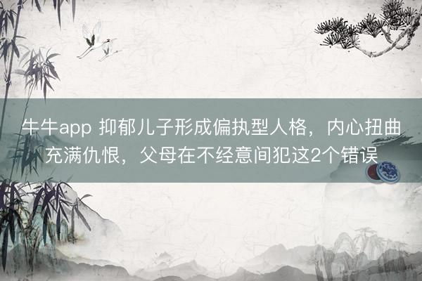 牛牛app 抑郁儿子形成偏执型人格，内心扭曲充满仇恨，父母在不经意间犯这2个错误