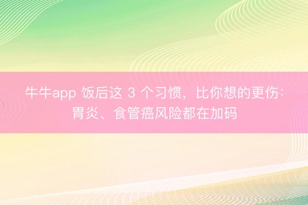 牛牛app 饭后这 3 个习惯,比你想的更伤:胃炎、食管癌风险都在加码