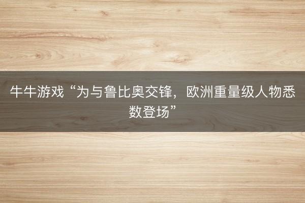 牛牛游戏 “为与鲁比奥交锋,欧洲重量级人物悉数登场”