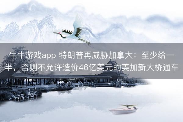 牛牛游戏app 特朗普再威胁加拿大：至少给一半，否则不允许造价46亿美元的美加新大桥通车