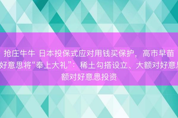 抢庄牛牛 日本投保式应对用钱买保护,高市早苗3月访好意思将“奉上大礼”:稀土勾搭设立、大额对好意思投资
