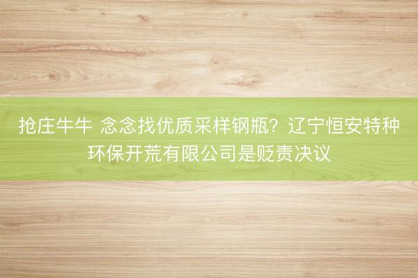 抢庄牛牛 念念找优质采样钢瓶？辽宁恒安特种环保开荒有限公司是贬责决议