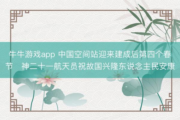 牛牛游戏app 中国空间站迎来建成后第四个春节 神二十一航天员祝故国兴隆东说念主民安康