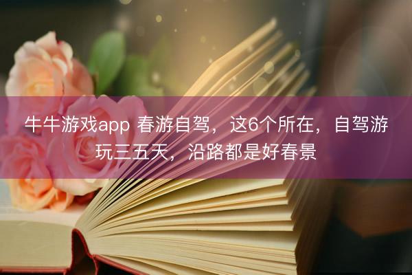牛牛游戏app 春游自驾，这6个所在，自驾游玩三五天，沿路都是好春景