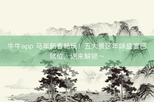 牛牛app 马年新春畅玩！五大景区年味盛宴已就位，速来解锁～