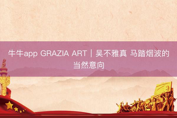 牛牛app GRAZIA ART｜吴不雅真 马踏烟波的当然意向