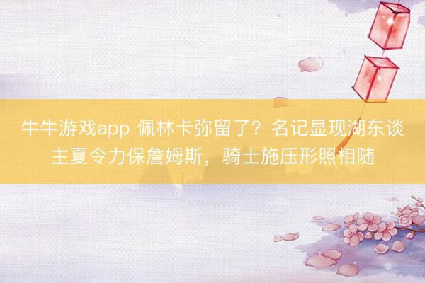 牛牛游戏app 佩林卡弥留了?名记显现湖东谈主夏令力保詹姆斯,骑士施压形照相随