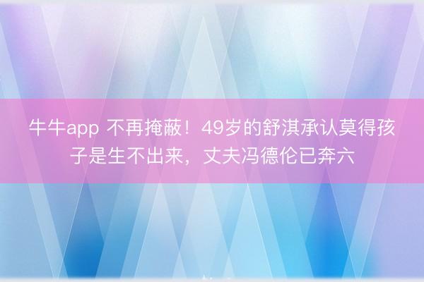 牛牛app 不再掩蔽！49岁的舒淇承认莫得孩子是生不出来，丈夫冯德伦已奔六