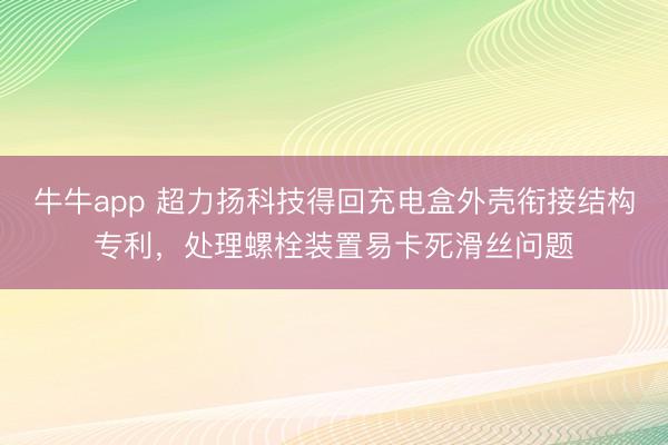 牛牛app 超力扬科技得回充电盒外壳衔接结构专利,处理螺栓装置易卡死滑丝问题