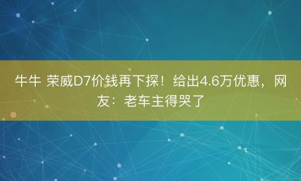 牛牛 荣威D7价钱再下探！给出4.6万优惠，网友：老车主得哭了