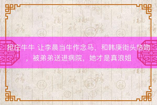 抢庄牛牛 让李晨当牛作念马,和韩庚街头热吻,被弟弟送进病院,她才是真浪姐