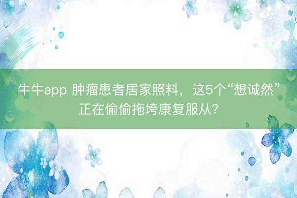 牛牛app 肿瘤患者居家照料，这5个“想诚然”正在偷偷拖垮康复服从？