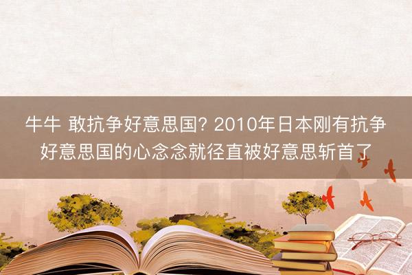 牛牛 敢抗争好意思国? 2010年日本刚有抗争好意思国的心念念就径直被好意思斩首了